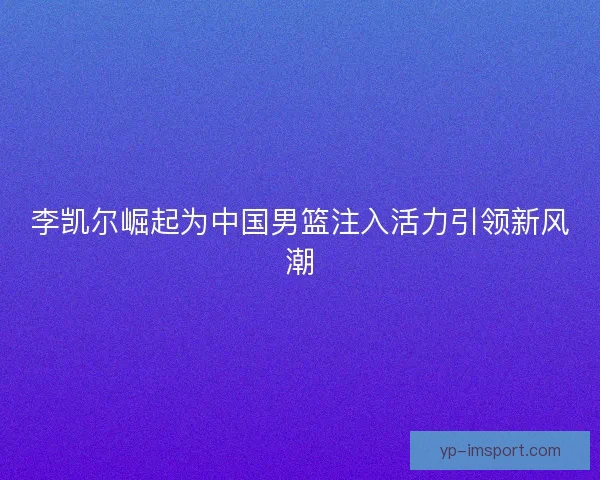 李凯尔崛起为中国男篮注入活力引领新风潮