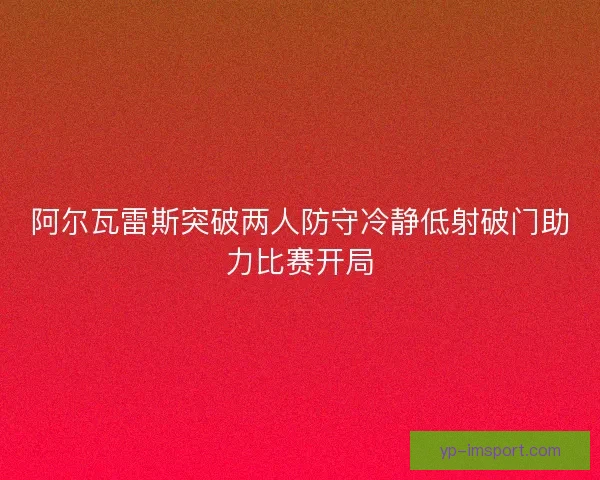 阿尔瓦雷斯突破两人防守冷静低射破门助力比赛开局