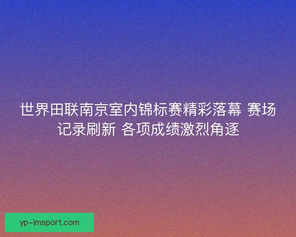 世界田联南京室内锦标赛精彩落幕 赛场记录刷新 各项成绩激烈角逐