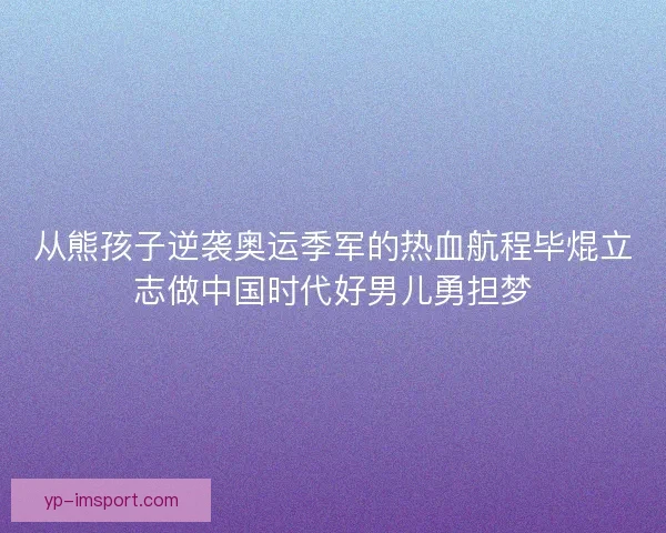 从熊孩子逆袭奥运季军的热血航程毕焜立志做中国时代好男儿勇担梦