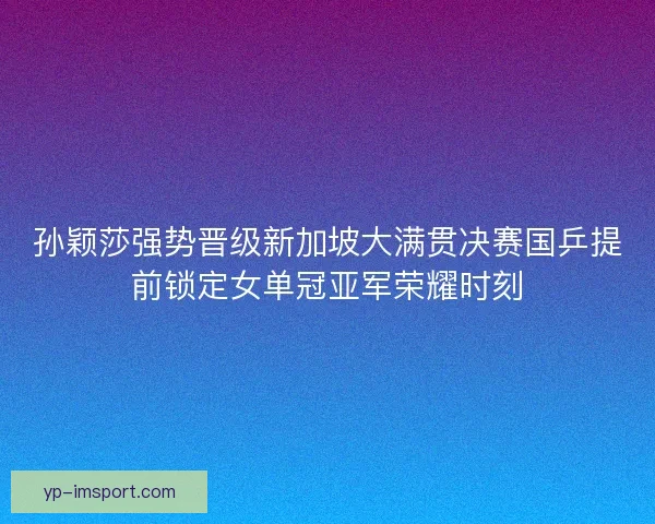 孙颖莎强势晋级新加坡大满贯决赛国乒提前锁定女单冠亚军荣耀时刻