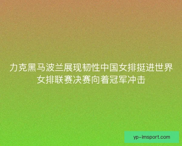 力克黑马波兰展现韧性中国女排挺进世界女排联赛决赛向着冠军冲击