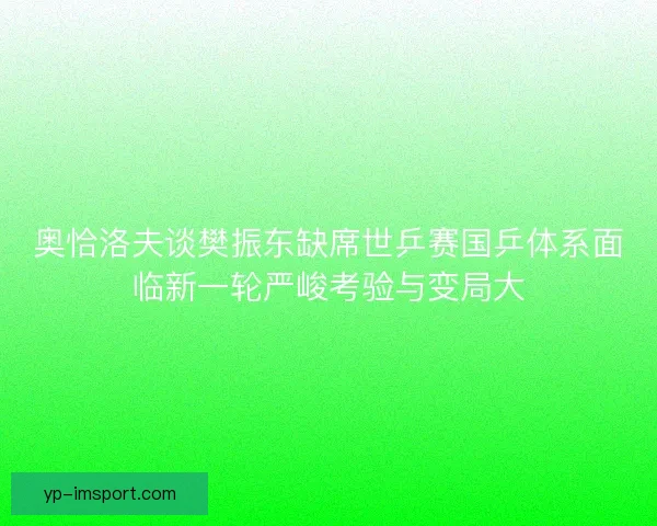 奥恰洛夫谈樊振东缺席世乒赛国乒体系面临新一轮严峻考验与变局大